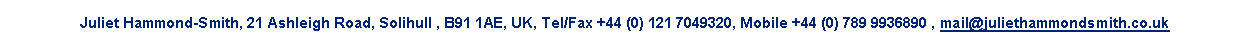 Text Box: Juliet Hammond-Smith, 21 Ashleigh Road, Solihull , B91 1AE, UK, Tel/Fax +44 (0) 121 7049320, Mobile +44 (0) 789 9936890 , mail@juliethammondsmith.co.uk