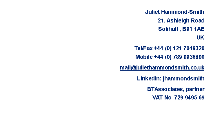 Text Box: Juliet Hammond-Smith 21, Ashleigh RoadSolihull , B91 1AEUK  Tel/Fax +44 (0) 121 7049320Mobile +44 (0) 789 9936890mail@juliethammondsmith.co.ukLinkedIn: jhammondsmithBTAssociates, partnerVAT No  729 9495 69